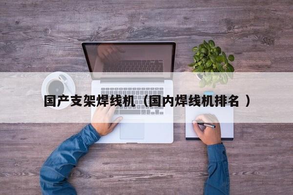 國產支架焊線機（國內焊線機排名 ）