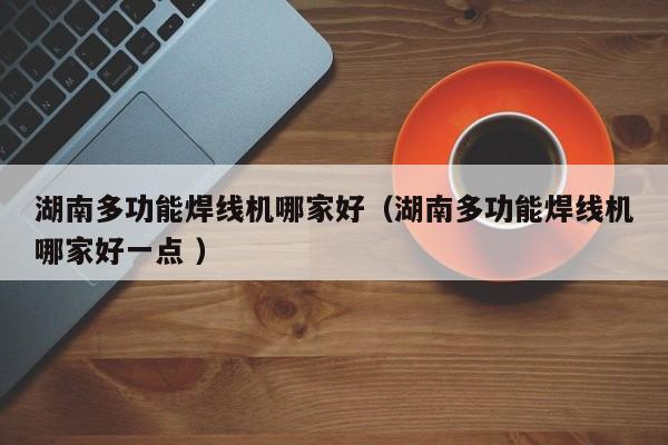 湖南多功能焊線機哪家好（湖南多功能焊線機哪家好一點 ）