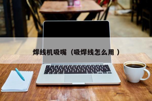 焊線機吸嘴（吸焊線怎么用 ）