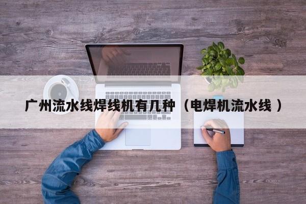 廣州流水線焊線機有幾種（電焊機流水線 ）