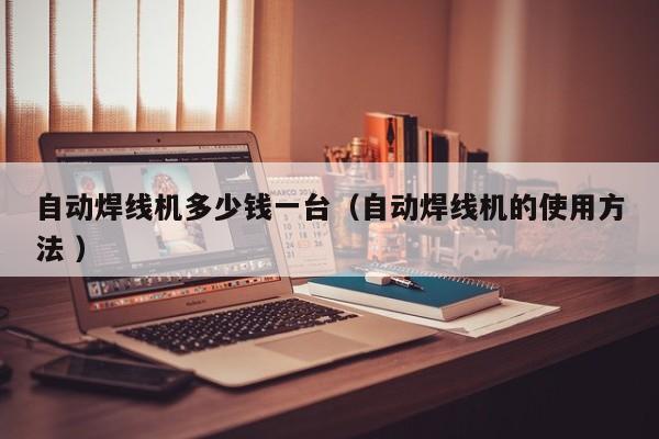 自動焊線機多少錢一臺（自動焊線機的使用方法 ）