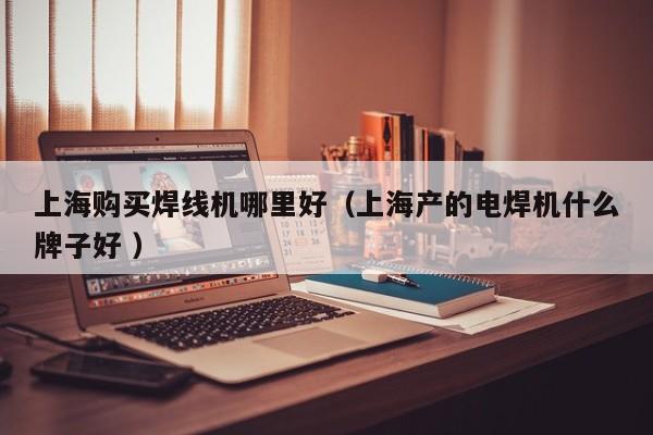 上海購買焊線機(jī)哪里好（上海產(chǎn)的電焊機(jī)什么牌子好 ）